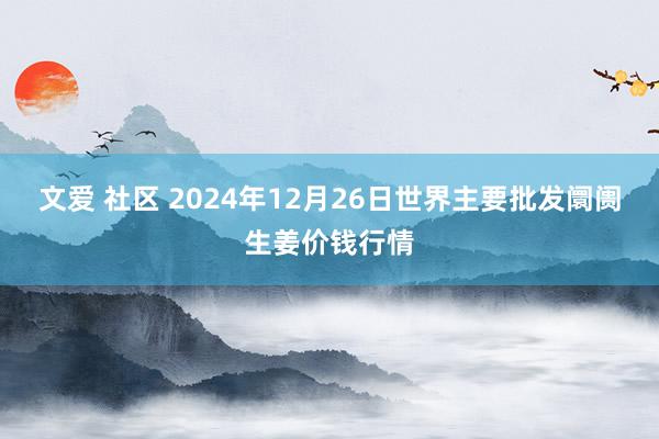 文爱 社区 2024年12月26日世界主要批发阛阓生姜价钱行情