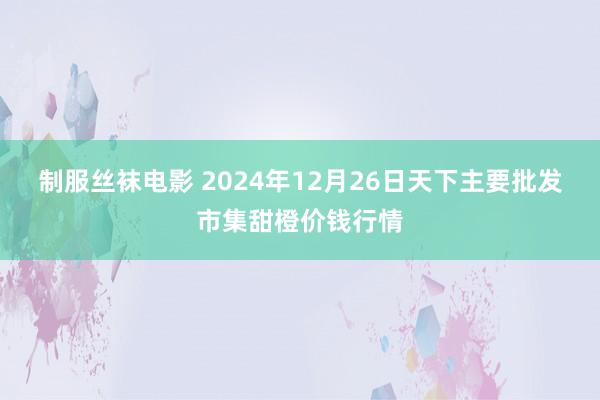 制服丝袜电影 2024年12月26日天下主要批发市集甜橙价钱行情