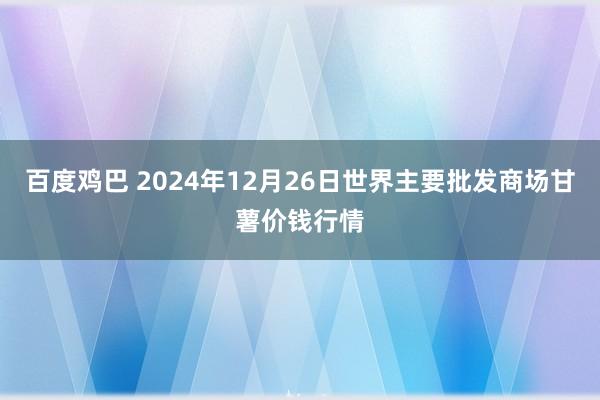百度鸡巴 2024年12月26日世界主要批发商场甘薯价钱行情