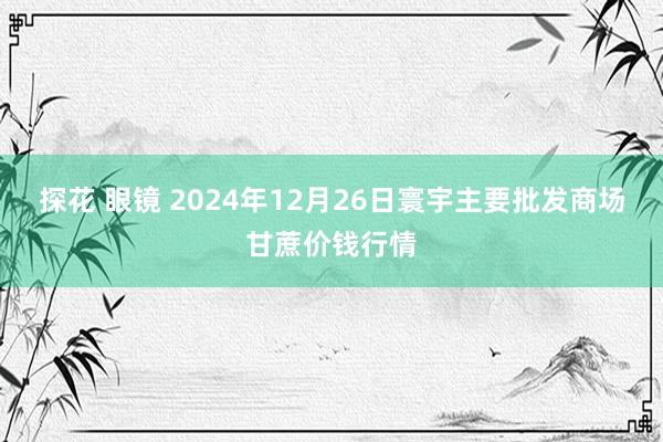探花 眼镜 2024年12月26日寰宇主要批发商场甘蔗价钱行情