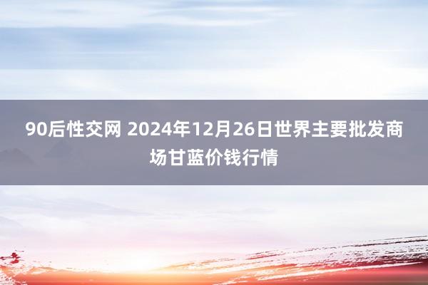 90后性交网 2024年12月26日世界主要批发商场甘蓝价钱行情