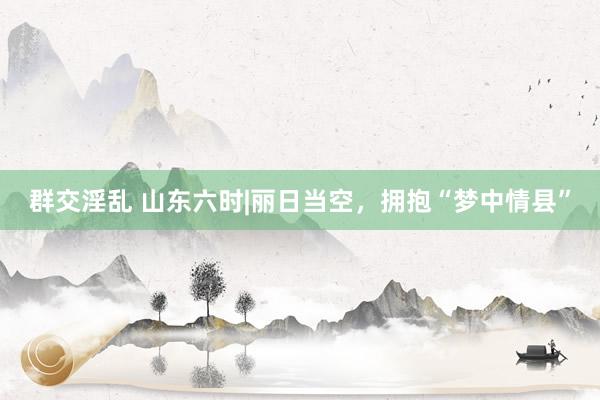 群交淫乱 山东六时|丽日当空，拥抱“梦中情县”