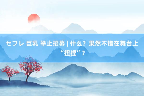 セフレ 巨乳 举止招募 | 什么？果然不错在舞台上“扭捏”？