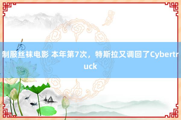 制服丝袜电影 本年第7次，特斯拉又调回了Cybertruck