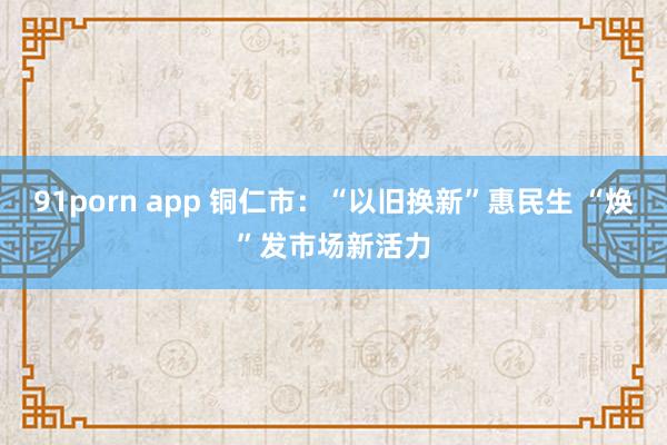 91porn app 铜仁市：“以旧换新”惠民生 “焕”发市场新活力
