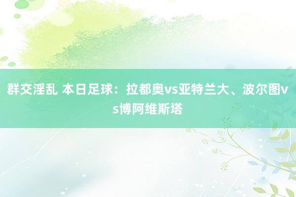 群交淫乱 本日足球：拉都奥vs亚特兰大、波尔图vs博阿维斯塔