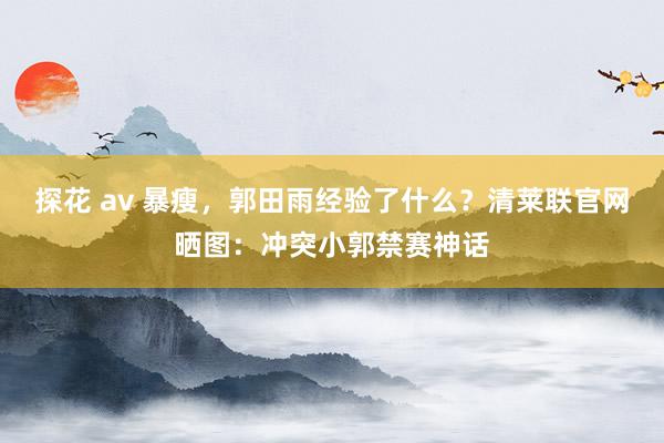 探花 av 暴瘦，郭田雨经验了什么？清莱联官网晒图：冲突小郭禁赛神话