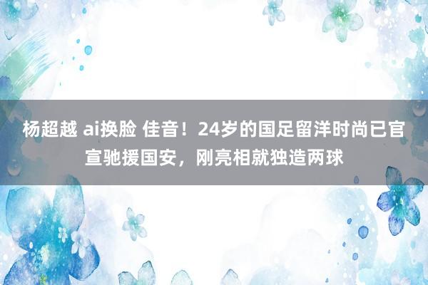 杨超越 ai换脸 佳音！24岁的国足留洋时尚已官宣驰援国安，刚亮相就独造两球