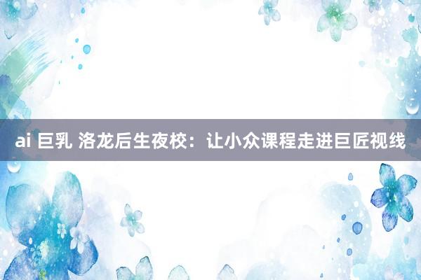ai 巨乳 洛龙后生夜校：让小众课程走进巨匠视线