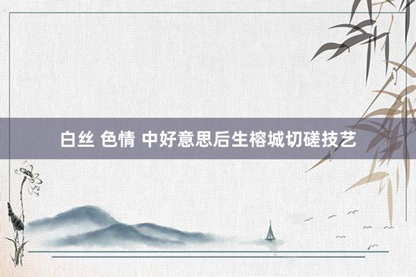 白丝 色情 中好意思后生榕城切磋技艺