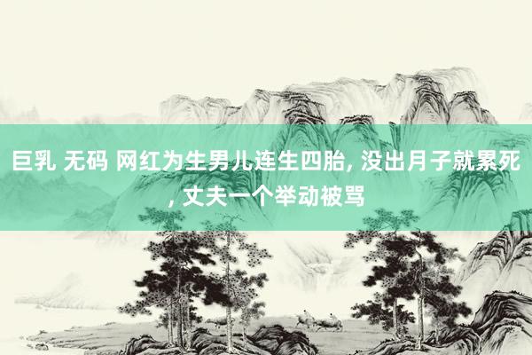 巨乳 无码 网红为生男儿连生四胎， 没出月子就累死， 丈夫一个举动被骂