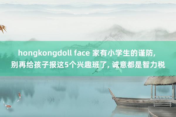 hongkongdoll face 家有小学生的谨防， 别再给孩子报这5个兴趣班了， 诚意都是智力税