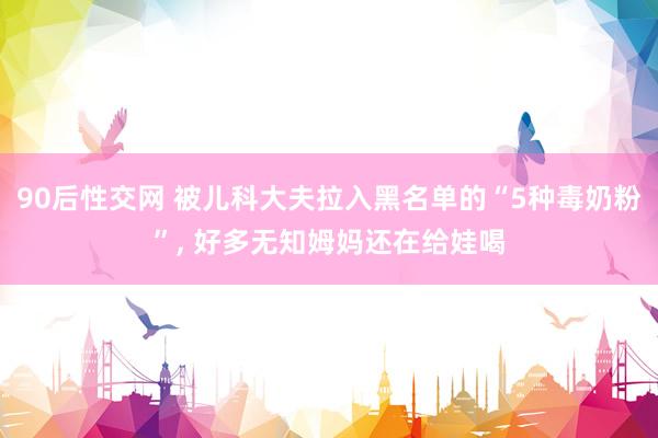90后性交网 被儿科大夫拉入黑名单的“5种毒奶粉”， 好多无知姆妈还在给娃喝
