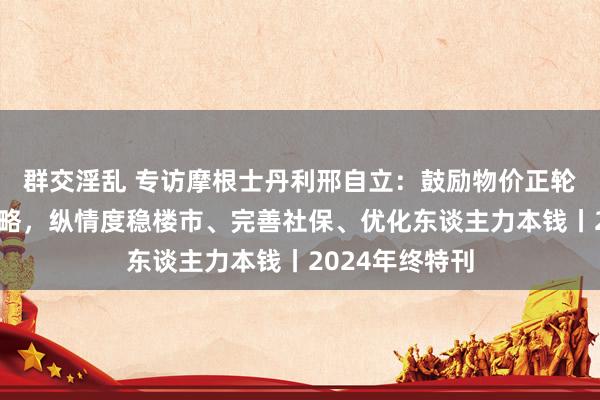 群交淫乱 专访摩根士丹利邢自立：鼓励物价正轮回需超旧例战略，纵情度稳楼市、完善社保、优化东谈主力本钱丨2024年终特刊