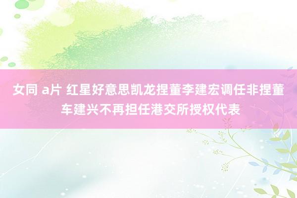 女同 a片 红星好意思凯龙捏董李建宏调任非捏董 车建兴不再担任港交所授权代表