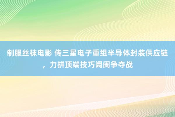制服丝袜电影 传三星电子重组半导体封装供应链，力拼顶端技巧阛阓争夺战