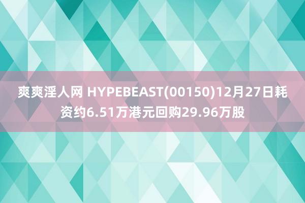 爽爽淫人网 HYPEBEAST(00150)12月27日耗资约6.51万港元回购29.96万股