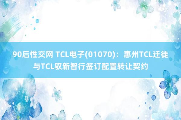 90后性交网 TCL电子(01070)：惠州TCL迁徙与TCL驭新智行签订配置转让契约