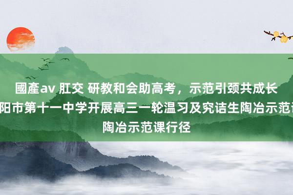 國產av 肛交 研教和会助高考，示范引颈共成长 ——邵阳市第十一中学开展高三一轮温习及究诘生陶冶示范课行径