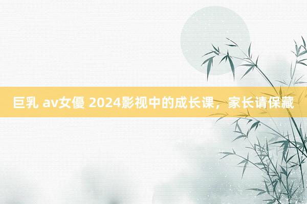 巨乳 av女優 2024影视中的成长课，家长请保藏
