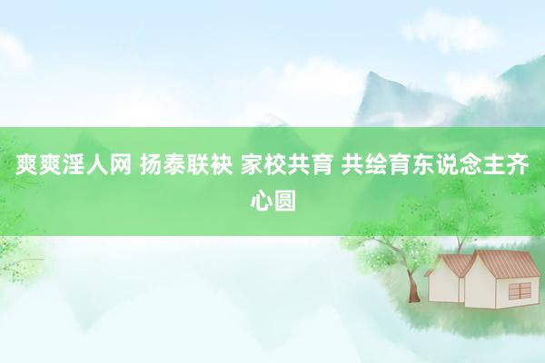 爽爽淫人网 扬泰联袂 家校共育 共绘育东说念主齐心圆