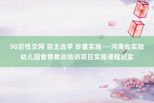 90后性交网 自主选学 珍重实施——河南省实验幼儿园食育教训培训项目实操课程纪实
