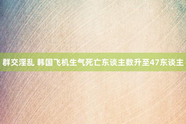 群交淫乱 韩国飞机生气死亡东谈主数升至47东谈主