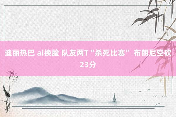 迪丽热巴 ai换脸 队友两T“杀死比赛” 布朗尼空砍23分