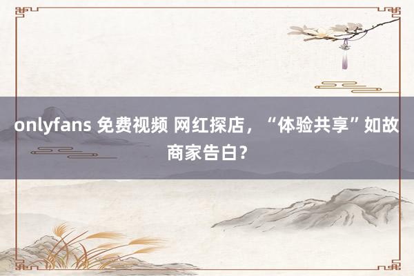 onlyfans 免费视频 网红探店，“体验共享”如故商家告白？