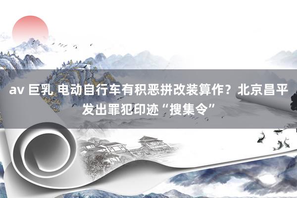 av 巨乳 电动自行车有积恶拼改装算作？北京昌平发出罪犯印迹“搜集令”
