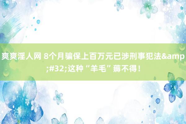 爽爽淫人网 8个月骗保上百万元已涉刑事犯法&#32;这种“羊毛”薅不得！