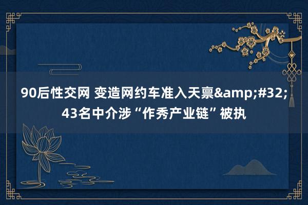 90后性交网 变造网约车准入天禀&#32;43名中介涉“作秀产业链”被执