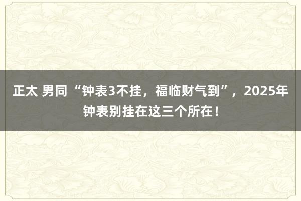 正太 男同 “钟表3不挂，福临财气到”，2025年钟表别挂在这三个所在！