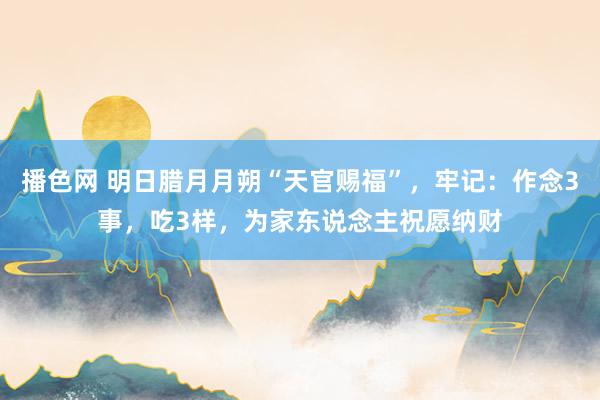 播色网 明日腊月月朔“天官赐福”，牢记：作念3事，吃3样，为家东说念主祝愿纳财
