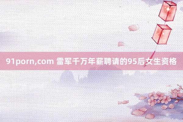 91porn，com 雷军千万年薪聘请的95后女生资格