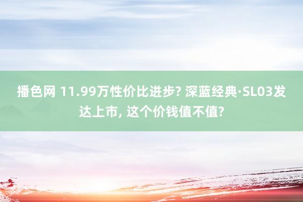 播色网 11.99万性价比进步? 深蓝经典·SL03发达上市， 这个价钱值不值?