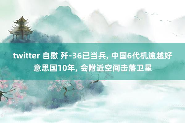 twitter 自慰 歼-36已当兵， 中国6代机逾越好意思国10年， 会附近空间击落卫星