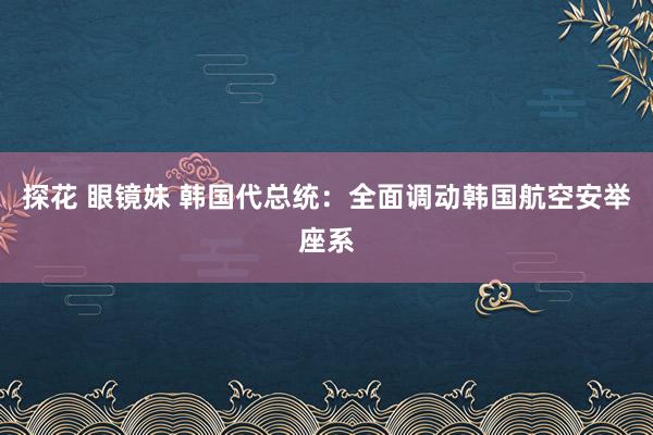 探花 眼镜妹 韩国代总统：全面调动韩国航空安举座系