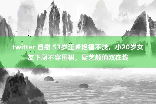 twitter 自慰 53岁汪峰艳福不浅，小20岁女友下厨不穿围裙，厨艺颜值双在线