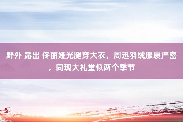 野外 露出 佟丽娅光腿穿大衣，周迅羽绒服裹严密，同现大礼堂似两个季节