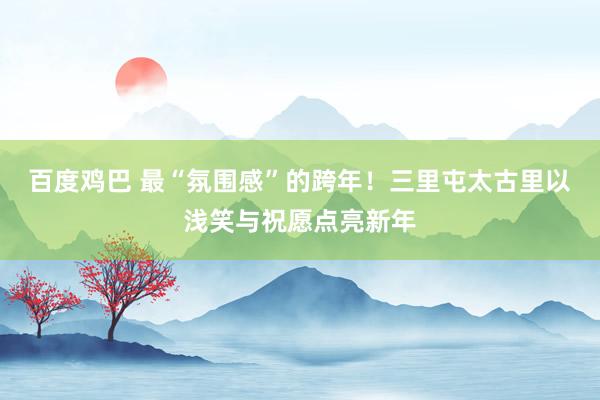 百度鸡巴 最“氛围感”的跨年！三里屯太古里以浅笑与祝愿点亮新年