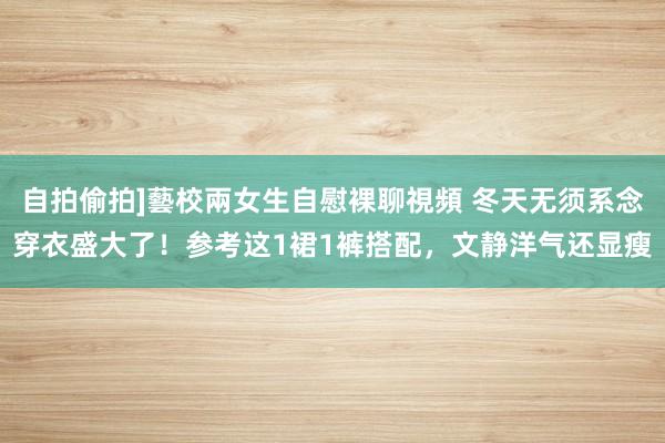 自拍偷拍]藝校兩女生自慰裸聊視頻 冬天无须系念穿衣盛大了！参考这1裙1裤搭配，文静洋气还显瘦