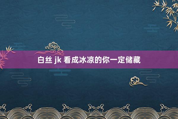 白丝 jk 看成冰凉的你一定储藏