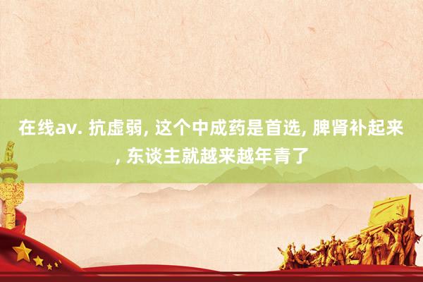 在线av. 抗虚弱， 这个中成药是首选， 脾肾补起来， 东谈主就越来越年青了