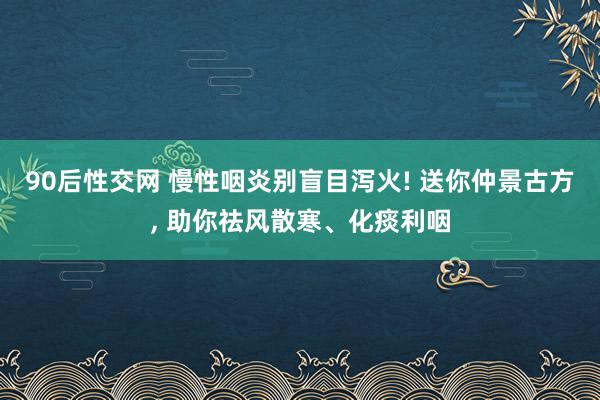 90后性交网 慢性咽炎别盲目泻火! 送你仲景古方， 助你祛风散寒、化痰利咽