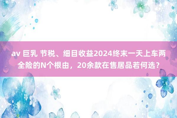 av 巨乳 节税、细目收益2024终末一天上车两全险的N个根由，20余款在售居品若何选？