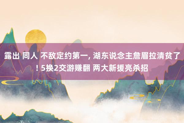 露出 同人 不敌定约第一， 湖东说念主詹眉拉清贫了! 5换2交游赚翻 两大新援亮杀招