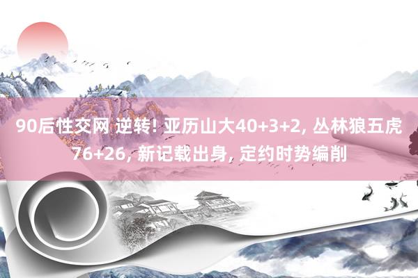 90后性交网 逆转! 亚历山大40+3+2， 丛林狼五虎76+26， 新记载出身， 定约时势编削