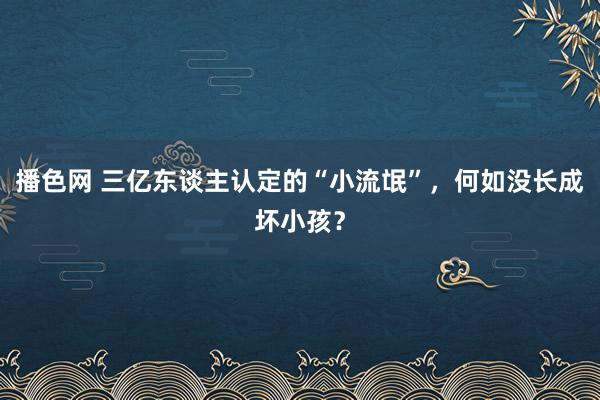 播色网 三亿东谈主认定的“小流氓”，何如没长成坏小孩？