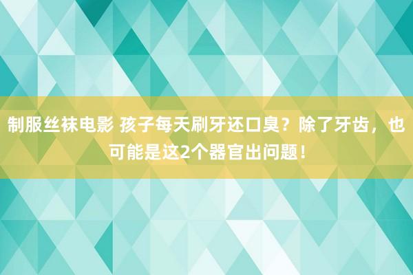 制服丝袜电影 孩子每天刷牙还口臭？除了牙齿，也可能是这2个器官出问题！